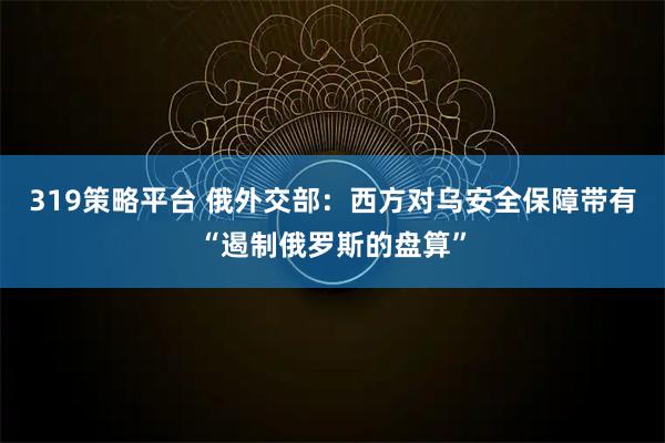 319策略平台 俄外交部:西方对乌安全保障带有“遏制俄罗斯的盘算”