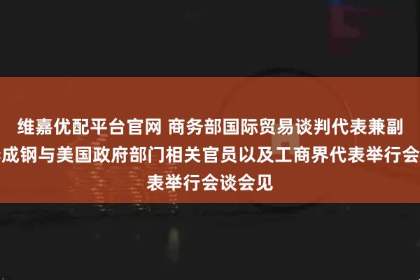 维嘉优配平台官网 商务部国际贸易谈判代表兼副部长李成钢与美国政府部门相关官员以及工商界代表举行会谈会见