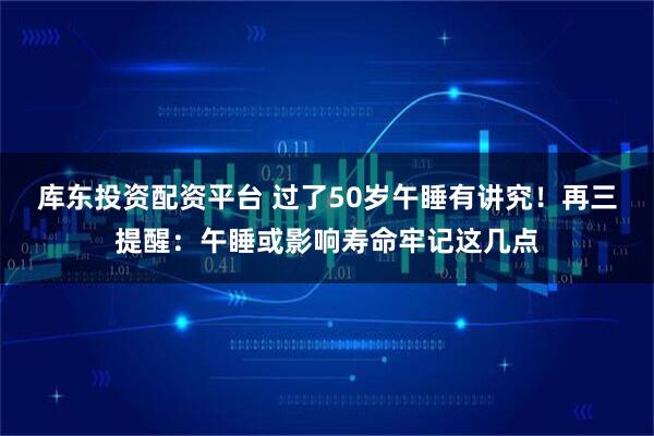 库东投资配资平台 过了50岁午睡有讲究!再三提醒:午睡或影响寿命牢记这几点