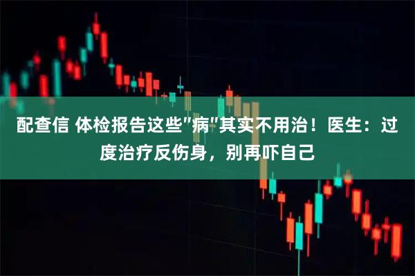 配查信 体检报告这些″病″其实不用治!医生:过度治疗反伤身,别再吓自己