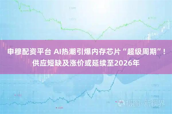 申穆配资平台 AI热潮引爆内存芯片“超级周期”!供应短缺及涨价或延续至2026年