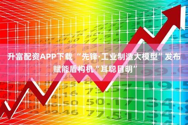 升富配资APP下载 “先锋·工业制造大模型”发布 赋能盾构机“耳聪目明”