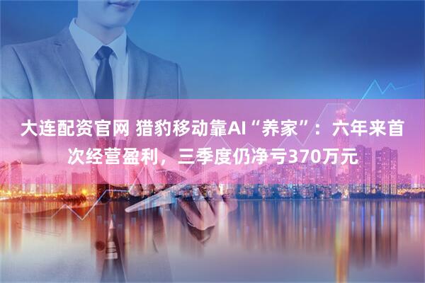 大连配资官网 猎豹移动靠AI“养家”:六年来首次经营盈利,三季度仍净亏370万元