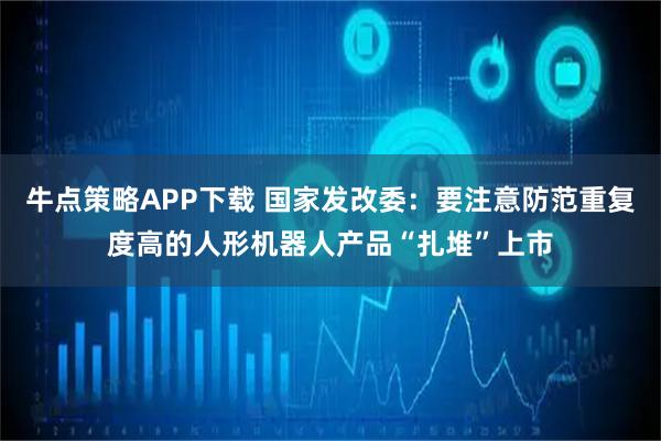 牛点策略APP下载 国家发改委:要注意防范重复度高的人形机器人产品“扎堆”上市