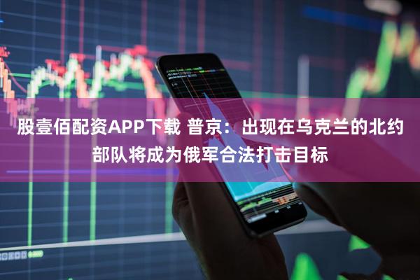 股壹佰配资APP下载 普京：出现在乌克兰的北约部队将成为俄军合法打击目标