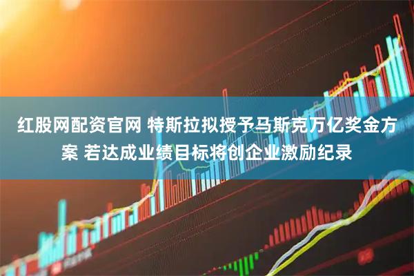 红股网配资官网 特斯拉拟授予马斯克万亿奖金方案 若达成业绩目标将创企业激励纪录