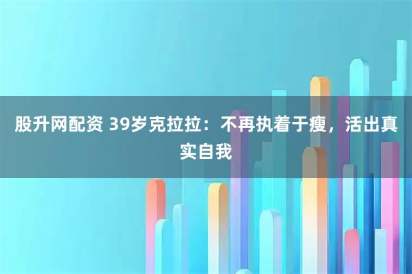 股升网配资 39岁克拉拉:不再执着于瘦,活出真实自我