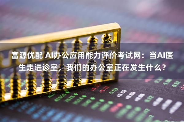 富源优配 AI办公应用能力评价考试网:当AI医生走进诊室,我们的办公室正在发生什么?