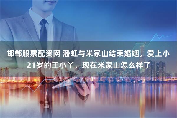 邯郸股票配资网 潘虹与米家山结束婚姻,爱上小21岁的王小丫,现在米家山怎么样了