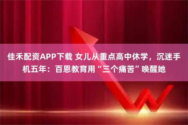 佳禾配资APP下载 女儿从重点高中休学,沉迷手机五年:百恩教育用“三个痛苦”唤醒她