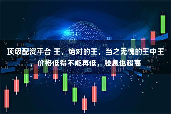 顶级配资平台 王，绝对的王，当之无愧的王中王，价格低得不能再低，股息也超高