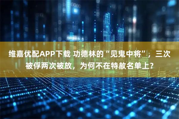 维嘉优配APP下载 功德林的“见鬼中将”，三次被俘两次被放，为何不在特赦名单上？