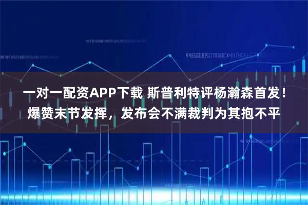 一对一配资APP下载 斯普利特评杨瀚森首发！爆赞末节发挥，发布会不满裁判为其抱不平