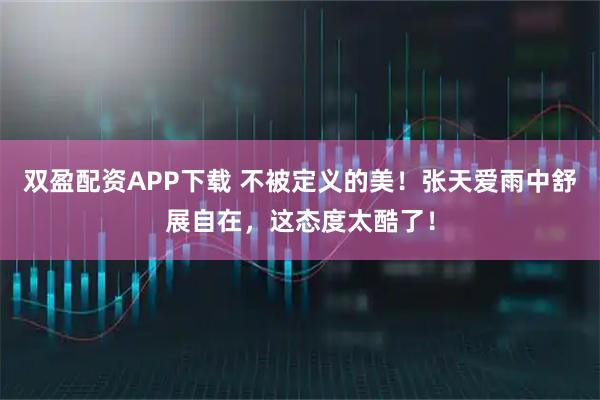 双盈配资APP下载 不被定义的美!张天爱雨中舒展自在,这态度太酷了!