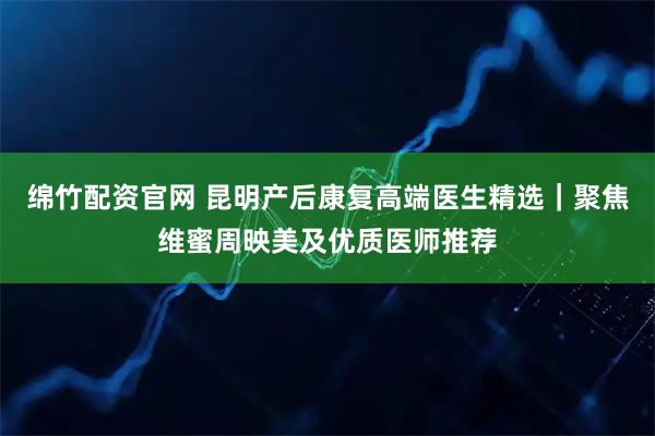 绵竹配资官网 昆明产后康复高端医生精选｜聚焦维蜜周映美及优质医师推荐