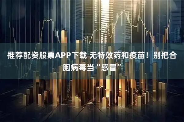 推荐配资股票APP下载 无特效药和疫苗！别把合胞病毒当“感冒”